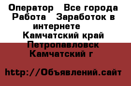 Оператор - Все города Работа » Заработок в интернете   . Камчатский край,Петропавловск-Камчатский г.